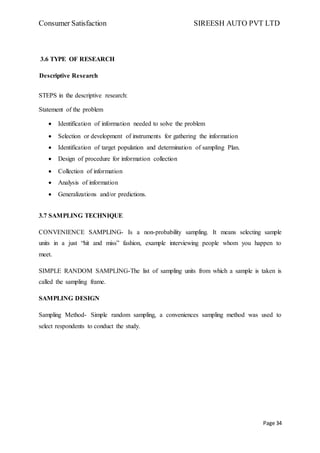 Consumer Satisfaction SIREESH AUTO PVT LTD
Page 34
3.6 TYPE OF RESEARCH
Descriptive Research
STEPS in the descriptive research:
Statement of the problem
 Identification of information needed to solve the problem
 Selection or development of instruments for gathering the information
 Identification of target population and determination of sampling Plan.
 Design of procedure for information collection
 Collection of information
 Analysis of information
 Generalizations and/or predictions.
3.7 SAMPLING TECHNIQUE
CONVENIENCE SAMPLING- Is a non-probability sampling. It means selecting sample
units in a just “hit and miss” fashion, example interviewing people whom you happen to
meet.
SIMPLE RANDOM SAMPLING-The list of sampling units from which a sample is taken is
called the sampling frame.
SAMPLING DESIGN
Sampling Method- Simple random sampling, a conveniences sampling method was used to
select respondents to conduct the study.
 