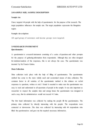 Consumer Satisfaction SIREESH AUTO PVT LTD
Page 35
3.8 SAMPLE SIZE, SAMPLE DESCRIPTION
Sample size
I have targeted 44 people with the help of questionnaire for the purpose of the research. The
target population influences the sample size. The target population represents the Bangalore
region.
Sample description
All aged group of customers and income groups were targeted.
3.9 RESEARCH INSTRUMENT
Questionnaire:
A questionnaire is a research instrument consisting of a series of questions and other prompts
for the purpose of gathering information from respondents. Although they are often designed
for statistical analysis of the responses, this is not always the case. The questionnaire was
invented by Sir Francis Galton.
Data Collection
Data collection took place with the help of filling of questionnaires. The questionnaire
method has come to the more widely used and economical means of data collection. The
common factor in all varieties of the questionnaire method is this reliance on verbal
responses to questions, written or oral. I found it essential to make sure the questionnaire was
easy to read and understand to all spectrums of people in the sample. It was also important as
researcher to respect the samples time and energy hence the questionnaire was designed in
such a way, that its administration would not exceed 4-5 mins.
The first hand information was collected by making the people fill the questionnaires. The
primary data collected by directly interacting with the people. The respondents were
contacted at showrooms .The data was collected by interacting with 44 respondents who
filled the questionnaires and gave me the required necessary information.
 