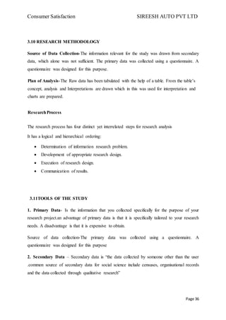 Consumer Satisfaction SIREESH AUTO PVT LTD
Page 36
3.10 RESEARCH METHODOLOGY
Source of Data Collection-The information relevant for the study was drawn from secondary
data, which alone was not sufficient. The primary data was collected using a questionnaire. A
questionnaire was designed for this purpose.
Plan of Analysis-The Raw data has been tabulated with the help of a table. From the table’s
concept, analysis and Interpretations are drawn which in this was used for interpretation and
charts are prepared.
ResearchProcess
The research process has four distinct yet interrelated steps for research analysis
It has a logical and hierarchical ordering:
 Determination of information research problem.
 Development of appropriate research design.
 Execution of research design.
 Communication of results.
3.11TOOLS OF THE STUDY
1. Primary Data- Is the information that you collected specifically for the purpose of your
research project.an advantage of primary data is that it is specifically tailored to your research
needs. A disadvantage is that it is expensive to obtain.
Source of data collection-The primary data was collected using a questionnaire. A
questionnaire was designed for this purpose
2. Secondary Data – Secondary data is “the data collected by someone other than the user
.common source of secondary data for social science include censuses, organisational records
and the data collected through qualitative research”
 