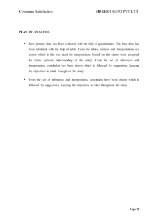 Consumer Satisfaction SIREESH AUTO PVT LTD
Page 37
PLAN OF ANALYSIS
• Raw primary data has been collected with the help of questionnaire. The Raw data has
been tabulated with the help of table. From the tables, analysis and Interpretations are
drawn which in this was used for interpretation. Based on this charts were prepared
for better pictorial understanding of the study. From the set of inferences and
interpretation, conclusion has been drawn which is followed by suggestions, keeping
the objectives in mind throughout the study.
• From the set of inferences and interpretation, conclusion have been drawn which is
followed by suggestions, keeping the objectives in mind throughout the study.
 
