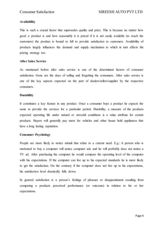 Consumer Satisfaction SIREESH AUTO PVT LTD
Page 4
Availability
This is such a crucial factor that supersedes quality and price. This is because no matter how
good a product is and how reasonably it is priced if it is not easily available (to reach the
customers) the product is bound to fall to provide satisfaction to customers. Availability of
products largely influences the demand and supply mechanism to which in turn affects the
pricing strategy too.
After Sales Service
As mentioned before after sales service is one of the determinant factors of consumer
satisfaction. Gone are the days of selling and forgetting the consumers. After sales service is
one of the key aspects expected on the part of dealers/sellers/supplier by the respective
consumers.
Durability
It constitutes a key feature in any product. Once a consumer buys a product he expects the
same to provide the services for a particular period. Durability, a measure of the products
expected operating life under natural or stressful conditions is a value attribute for certain
products. Buyers will generally pay more for vehicles and other house hold appliances that
have a long lasting reputation.
Consumer Psychology
People are more likely to notice stimuli that relate to a current need. E.g.: A person who is
motivated to buy a computer will notice computer ads and he will probably does not notice a
TV ad. After purchasing the computer he would compare the operating level of the computer
with his expectations. If the computer can live up to his expected standards he is more likely
to get the satisfaction. On the contrary if the computer does not live up to his expectations,
his satisfaction level drastically falls down.
In general satisfaction is a person’s feelings of pleasure or disappointment resulting from
comparing a products perceived performance (or outcome) in relation to his or her
expectations.
 