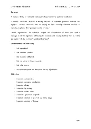 Consumer Satisfaction SIREESH AUTO PVT LTD
Page 5
Purpose:
A business ideally is continually seeking feedback to improve customer satisfaction.
"Customer satisfaction provides a leading indicator of consumer purchase intentions and
loyalty." Customer satisfaction data are among the most frequently collected indicators of
market perceptions. Their principal used is twofold."
"Within organizations, the collection, analysis and dissemination of these data send a
message about the importance of tending to customers and ensuring that they have a positive
experience with the company‘s goods and services."
Characteristics of Marketing
• It is operational.
• It is customer oriented.
• It is mutuality of benefit.
• It is pro-active to the environment.
• It is value driven.
• It covers both profit and non-profit making organization
Objectives
• Maximize consumption
• Maximize consumer satisfaction
• Maximize choice
• Maximize life quality
• Maximize market share
• Maximize generation of profits
• Maximize creation of goodwill and public image
• Maximize creation of demand
 