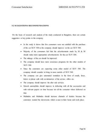 Consumer Satisfaction SIREESH AUTO PVT LTD
Page 56
5.2 SUGGESTIONS/ RECOMMENDATIONS
On the basis of research and analysis of the study conducted in Bangalore, there are certain
suggestion or key points to the company.
 In the study it shows that few consumers were not satisfied with the purchase
of the car XUV 500 so the company should improve on the car XUV 500.
 Majority of the consumers feel that the advertisements made by M & M
should make more appropriate advertisements for the car XUV 500.
 The mileage of the car should be improved.
 The company should have more awareness programs for the other models of
XUV 500.
 Since the customers are expecting some other model of XUV 500. The
company should consider to bring in more models of XUV 500.
 The company can give automated reminders in the form of emails, faxes,
letters or phone calls with an intimation of the service, offers etc.
 The company should improve the after sale services.
 Sireesh automobiles should improve in delivering with all the accessories and
with relevant papers on time because not all the consumer where delivered on
time
 Mahindra and Mahindra should increase channels of dealers because the
customers wanted the showrooms which is near to their home and work place.
 