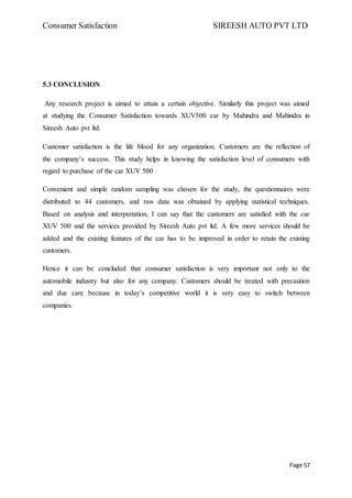 Consumer Satisfaction SIREESH AUTO PVT LTD
Page 57
5.3 CONCLUSION
Any research project is aimed to attain a certain objective. Similarly this project was aimed
at studying the Consumer Satisfaction towards XUV500 car by Mahindra and Mahindra in
Sireesh Auto pvt ltd.
Customer satisfaction is the life blood for any organization. Customers are the reflection of
the company’s success. This study helps in knowing the satisfaction level of consumers with
regard to purchase of the car XUV 500
Convenient and simple random sampling was chosen for the study, the questionnaires were
distributed to 44 customers, and raw data was obtained by applying statistical techniques.
Based on analysis and interpretation, I can say that the customers are satisfied with the car
XUV 500 and the services provided by Sireesh Auto pvt ltd. A few more services should be
added and the existing features of the car has to be improved in order to retain the existing
customers.
Hence it can be concluded that consumer satisfaction is very important not only to the
automobile industry but also for any company. Customers should be treated with precaution
and due care because in today’s competitive world it is very easy to switch between
companies.
 