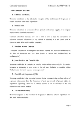 Consumer Satisfaction SIREESH AUTO PVT LTD
Page 6
1.2 LITERATURE REVIEW
1. Schiffman and Kanuk
“Customer satisfaction as the individual’s perception of the performance of the product or
service in relation to his or her expectations”
2. Business term
“Customer satisfaction, is a measure of how products and services supplied by a company
meet or surpass customer expectation.”
Customer satisfaction measures how well a firm is able to meet the expectations of
customers. Customer satisfaction is a key concept in marketing, as a firm cannot retain its
customers unless it has highly satisfied customers.
3. Merchant Account Glossary
“Customer satisfaction is an ambiguous and abstract concept and the actual manifestation of
the state of satisfaction will vary from person to person and produce/service to
produce/service”
4. Swan, Trawick, and Carroll (1982)
“Consumer satisfaction is evaluative or cognitive opinion which analyses whether the product
represents a satisfactory or poor result for its end users Evaluative or cognitive opinion
Product results Emotional response towards product.”
5. Churchill and Surprenant, (1982)
“Consumer satisfaction is the conceptual response by the consumer to the purchase and use of
a product which comes from the Comparison of costs and rewards of product relative to
expectations operatively, similar to an attitude because it can be measured as the total
satisfaction from various attribute”
6. Tse and Wilton (1988)
“Consumer response to the evaluation of the perceived difference between expectations and
final result after consumption.”
 