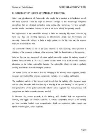 Consumer Satisfaction SIREESH AUTO PVT LTD
Page 8
1.3 INTRODUCTION ABOUT AUTOMOBILES INDUSTRY:
History and development of Automobiles also marks the dynamism in technological growth
men have achieved. From the days of horseless carriages to the modern-age self-guided
automobiles that are designed meticulous using cutting-edge technology, we have certainly-
travelled too far. Automobile Industry in India is still in its infancy but growing rapidly.
The opportunities in the automobile industry in India are attracting big names with the big
purse and they are investing vigorously in infrastructure, design and development, and
marketing. Automobile industry in India is today poised for (he big leap and this segment
helps you to be ready for that.
The automobile industry is one of the core industries in India economy, whose prospect is
reflective of the economic resilience of the economy. With the liberalization of the economy.
India has become the playground of major global automobile majors this industry report of
SCOPE MARKETING & INFORMATIONS SOLUTIONS PVT LTD provides extensive
information on the Indian Automobile Industry. The automobile industry in India is gradually
evolving to replicate those of developed countries.
The report focuses on the trends that are emerging in the industry across segments, namely,
passenger cars/multi-utility vehicles, commercial vehicles, two-wheelers and tractors.
The qualitative analysis of the various trends reveals that the industry offers immense scope
even for allied industries and those looking at investing in the auto industry’s a background, a
brief perspective of the global automobile industry across segments has been provided with
comparisons on Indian scenario wherever needed.
It discusses the current scenario in the industry, with detailed look on segmentation,
structure, and supply and demand scenarios. A detailed competitive analysis of the industry
has been provided backed warn comprehensive details on production, sales, exports and
imports over the years, across segments.
 