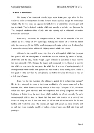 Consumer Satisfaction SIREESH AUTO PVT LTD
Page 9
The Birth of Automobiles
The history of the automobile actually began about 4,000 years ago when the first
wheel was used for transportation in India. Several Italians recorded designs for wind-driven
vehicles. The first was Guido da Vigevano in 1335. It was a windmill-type drive to gears and
thus to wheels. Vaturio designed a similar vehicle that was also never built. Later Leonardo da
Vinci designed clockwork-driven tricycle with tiller steering and a differential mechanism
between the rear wheels.
In the early 15th century, the Portuguese arrived in China and the interaction of the two
cultures led to a variety of new technologies, including the creation of a wheel that turned
under its own power. By the 1600s, small steam-powered engine models were developed, but
it was another century before a full-sized engine-powered vehicle was created.
Although by the mid-15th century the idea of a self-propelled vehicle had been put
into practice with the development of experimental vehicles powered by means of springs,
clockworks, and the wind, Nicolas-Joseph Cugnot of France is considered to have built the
first true automobile 1769. Designed by Cugnot and constructed by M. Brezin, it is also the
first vehicle to move under its own power for which there is a record. Cugnot's three-wheeled
steam-powered vehicle carried four persons and was meant to move artillery pieces. It had a
top speed of a little more than 3.2 km/h (2 mph) and had to stop every 20 minutes to build up
a fresh head of steam.
Evans was the first American who obtained a patent for "a self-propelled carriage."
He, in fact, attempted to create a two-in-one combination of a steam wagon and a flat-
bottomed boat, which didn't receive any attention in those days. During the 1830's, the steam
vehicle had made great advances. But stiff competition from railway companies and crude
legislations in Britain forced the poor steam vehicle gradually out of use on roads. The early
steam-powered vehicles were so heavy that they were only practical on a perfectly flat
surface as strong as iron. A road thus made out of iron rails became the norm for the next
hundred and twenty-five years. The vehicles got bigger and heavier and more powerful and
as such they were eventually capable of pulling a train of many cars filled with freight and
passengers.
 
