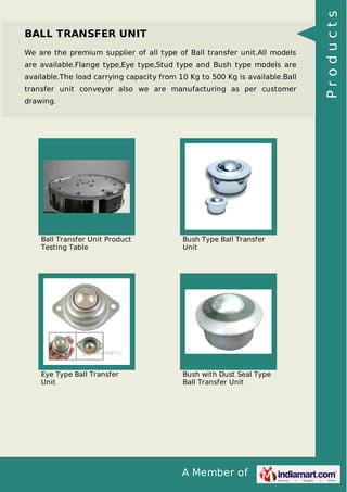 A Member of
BALL TRANSFER UNIT
We are the premium supplier of all type of Ball transfer unit.All models
are available.Flange type,Eye type,Stud type and Bush type models are
available.The load carrying capacity from 10 Kg to 500 Kg is available.Ball
transfer unit conveyor also we are manufacturing as per customer
drawing.
Ball Transfer Unit Product
Testing Table
Bush Type Ball Transfer
Unit
Eye Type Ball Transfer
Unit
Bush with Dust Seal Type
Ball Transfer Unit
Products
 