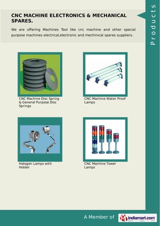 A Member of
CNC MACHINE ELECTRONICS & MECHANICAL
SPARES.
We are oﬀering Machines Tool like cnc machine and other special
purpose machines electrical,electronic and mechinical spares suppliers.
CNC Machine Disc Spring
& General Purpose Disc
Springs
CNC Machine Water Proof
Lamps
Halogen Lamps with
Holder
CNC Machine Tower
Lamps
Products
 