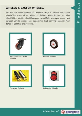 A Member of
WHEELS & CASTOR WHEELS.
We are the manufacturers of complete range if Wheels and castor
wheels.The material of wheel is Rubber wheel,Rubber on lylon
wheel,White plastic wheel,Elsatomer wheel,Poly urethane wheel and
surgical vehicle wheels ant castors.The load carrying capacity from
25Kgs to 3000Kgs are available.
Machine Shop Castor
Wheels
Rubber Wheels
Conveyor Rollers Industrial Wheels
Products
 