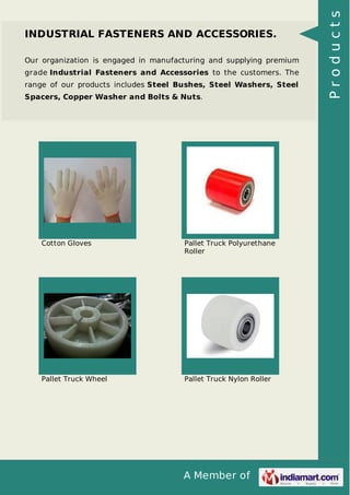A Member of
INDUSTRIAL FASTENERS AND ACCESSORIES.
Our organization is engaged in manufacturing and supplying premium
grade Industrial Fasteners and Accessories to the customers. The
range of our products includes Steel Bushes, Steel Washers, Steel
Spacers, Copper Washer and Bolts & Nuts.
Cotton Gloves Pallet Truck Polyurethane
Roller
Pallet Truck Wheel Pallet Truck Nylon Roller
Products
 