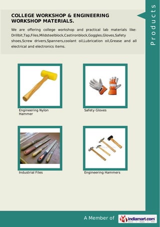 A Member of
COLLEGE WORKSHOP & ENGINEERING
WORKSHOP MATERIALS.
We are oﬀering college workshop and practical lab materials like:
Drillbit,Tap,Files,Mildsteelblock,Castironblock,Goggles,Gloves,Safety
shoes,Screw drivers,Spanners,coolant oil,Lubrication oil,Grease and all
electrical and electronics items.
Engineering Nylon
Hammer
Safety Gloves
Industrial Files Engineering Hammers
Products
 