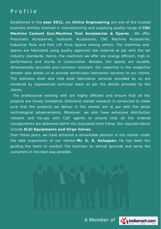 A Member of
P r o f i l e
Established in the year 2011, we, Chitra Engineering are one of the trusted
business entities involved in manufacturing and supplying quality range of CNC
Machine Coolant Gun,Machine Tool Accessories & Spares . We oﬀer
Pneumatic Accessories, Hydraulic Accessories, CNC Machine Accessories,
Industrial Tools and Fork Lift Truck Spares among others. The machines and
spares are fabricated using quality approved raw material at par with the set
industry standards. Hence, the machines we oﬀer are energy eﬃcient, high in
performance and sturdy in construction. Besides, the spares are durable,
dimensionally accurate and corrosion resistant. Our expertise in the respective
domain also allows us to provide world-class fabrication services to our clients.
The stainless steel and mild steel fabrication services provided by us are
rendered by experienced technical team as per the details provided by the
clients.
The professional working with are highly eﬃcient and ensure that all the
projects are timely completed. Extensive market research is conducted to make
sure that the products we deliver in the market are at par with the latest
technological advancements. Moreover, we also have extensive distribution
network and tie-ups with C&F agents to ensure that all the ordered
consignments are delivered within the stipulated time frame. Our reputed clients
include ELGI Equipments and Virgo Valves.
Over these years, we have achieved a remarkable position in the market under
the able supervision of our mentor Mr. G. K. Kolappan. He has been the
guiding the team to conduct the business on ethical grounds and serve the
customers in the best way possible.
 