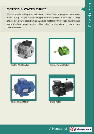 A Member of
MOTORS & WATER PUMPS.
We are supplies all type of industrial motors,General purpose motors and
water pump as per customer speciﬁcations.Single phase motor,Three
phase motor,Two speed single winding motor,Inverter duty motor,Brake
motor,Cooling tower motor,Hollow shaft motor,Vibrator motor and
Textile motors
Hollow Shaft Motor Cooling Tower Motor
Three Phase Motor Brake Motor
Products
 
