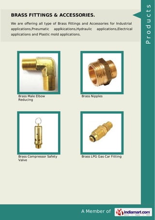 A Member of
BRASS FITTINGS & ACCESSORIES.
We are oﬀering all type of Brass Fittings and Accessories for Industrial
applications,Pneumatic applkications,Hydraulic applications,Electrical
applications and Plastic mold applications.
Brass Male Elbow
Reducing
Brass Nipples
Brass Compressor Safety
Valve
Brass LPG Gas Car Fitting
Products
 