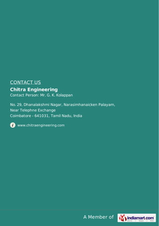 A Member of
CONTACT US
Chitra Engineering
Contact Person: Mr. G. K. Kolappan
No. 29, Dhanalakshmi Nagar, Narasimhanaicken Palayam,
Near Telephne Exchange
Coimbatore - 641031, Tamil Nadu, India
www.chitraengineering.com
 