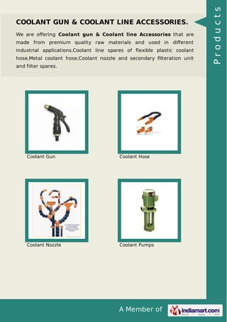 A Member of
COOLANT GUN & COOLANT LINE ACCESSORIES.
We are oﬀering Coolant gun & Coolant line Accessories that are
made from premium quality raw materials and used in diﬀerent
industrial applications.Coolant line spares of ﬂexible plastic coolant
hose,Metal coolant hose,Coolant nozzle and secondary ﬁlteration unit
and filter spares.
Coolant Gun Coolant Hose
Coolant Nozzle Coolant Pumps
Products
 
