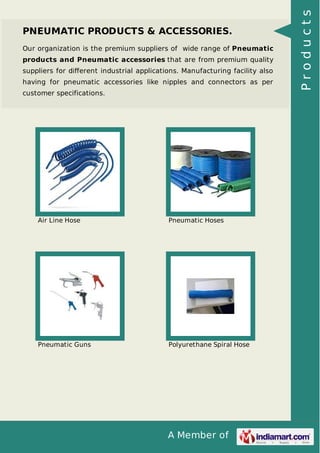 A Member of
PNEUMATIC PRODUCTS & ACCESSORIES.
Our organization is the premium suppliers of wide range of Pneumatic
products and Pneumatic accessories that are from premium quality
suppliers for diﬀerent industrial applications. Manufacturing facility also
having for pneumatic accessories like nipples and connectors as per
customer specifications.
Air Line Hose Pneumatic Hoses
Pneumatic Guns Polyurethane Spiral Hose
Products
 