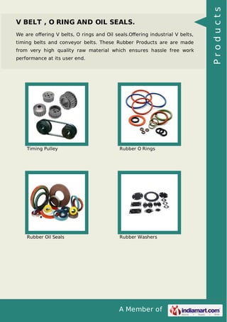 A Member of
V BELT , O RING AND OIL SEALS.
We are oﬀering V belts, O rings and Oil seals.Oﬀering industrial V belts,
timing belts and conveyor belts. These Rubber Products are are made
from very high quality raw material which ensures hassle free work
performance at its user end.
Timing Pulley Rubber O Rings
Rubber Oil Seals Rubber Washers
Products
 