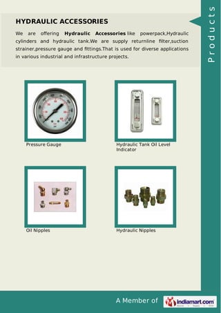 A Member of
HYDRAULIC ACCESSORIES
We are oﬀering Hydraulic Accessories like powerpack,Hydraulic
cylinders and hydraulic tank.We are supply returnline ﬁlter,suction
strainer,pressure gauge and ﬁttings.That is used for diverse applications
in various industrial and infrastructure projects.
Pressure Gauge Hydraulic Tank Oil Level
Indicator
Oil Nipples Hydraulic Nipples
Products
 