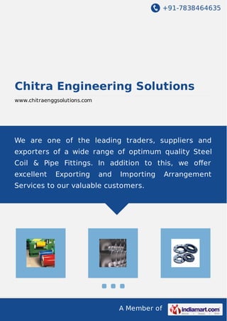+91-7838464635
A Member of
Chitra Engineering Solutions
www.chitraenggsolutions.com
We are one of the leading traders, suppliers and
exporters of a wide range of optimum quality Steel
Coil & Pipe Fittings. In addition to this, we oﬀer
excellent Exporting and Importing Arrangement
Services to our valuable customers.
 