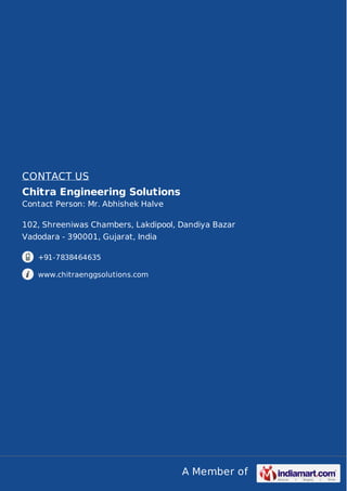 A Member of
CONTACT US
Chitra Engineering Solutions
Contact Person: Mr. Abhishek Halve
102, Shreeniwas Chambers, Lakdipool, Dandiya Bazar
Vadodara - 390001, Gujarat, India
+91-7838464635
www.chitraenggsolutions.com
 