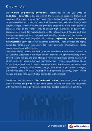 A Member of
K n o w U s
W e , "Chitra Engineering Solutions", established in the year 2013 at
Vadodara (Gujarat), India, are one of the prominent suppliers, traders and
exporters of a broad range of high quality Steel Coil & Pipe Fittings. The product
range oﬀered by us consists of Steel Coil, Seamless Buttweld Pipe Fittings and
Forged Flanges. These products are precisely engineered from ﬁnest grade of
stainless steel at the vendor end. To ensure high standards of quality, the
stainless steel used for manufacturing of the oﬀered forged ﬂanges and pipe
ﬁttings are procured from trusted and certiﬁed vendors of the industry.
Furthermore, we also engaged in oﬀering Exporting and Importing
Arrangement Services to our esteemed customers. These services are highly
demanded among our customers for their optimum eﬀectiveness, timely
execution and cost effectiveness.
Due to our ability to meet the bulk order, we have been able to cater to needs of
our valuable customers in the most eﬃcient manner. The optimum quality of the
oﬀered forged ﬂanges and pipe ﬁttings is never compromised and is maintained
at all times. By using advanced machinery, our vendors manufacture these
forged ﬂanges and pipe ﬁttings in compliance with the industry set norms and
regulations. Owing to their robust design, ﬁne ﬁnish, high tensile strength,
dimensional accuracy, easy installation and optimum durability, these forged
flanges and pipe fittings are highly demanded in the market.
Established by our mentor, "Mr. Abhishek Halve", we have gained a huge
clientele across the globe in such short period of time. We oﬀer our customers
with multiple modes of payment keeping their budget constraint in our mind.
 