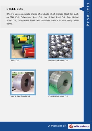 A Member of
STEEL COIL
Oﬀering you a complete choice of products which include Steel Coil such
as PPGI Coil, Galvanized Steel Coil, Hot Rolled Steel Coil, Cold Rolled
Steel Coil, Chequered Steel Coil, Stainless Steel Coil and many more
items.
PPGI Coil Galvanized Steel Coil
Hot Rolled Steel Coil Cold Rolled Steel Coil
Products
 