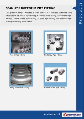 A Member of
SEAMLESS BUTTWELD PIPE FITTING
Our product range includes a wide range of Seamless Buttweld Pipe
Fitting such as Monel Pipe Fitting, Hastelloy Pipe Fitting, Alloy Steel Pipe
Fitting, Carbon Steel Pipe Fitting, Duplex Pipe Fitting, Buttwelded Pipe
Fitting and many more items.
Monel Pipe Fitting Hastelloy Pipe Fitting
Alloy Steel Pipe Fitting Carbon Steel Pipe Fitting
Products
 