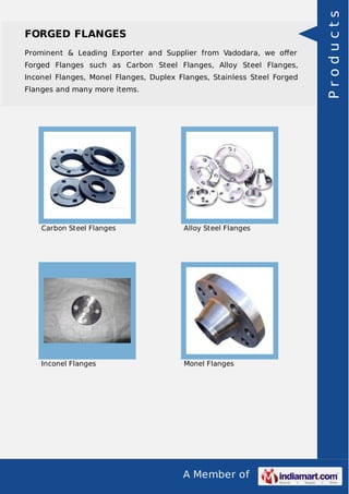 A Member of
FORGED FLANGES
Prominent & Leading Exporter and Supplier from Vadodara, we oﬀer
Forged Flanges such as Carbon Steel Flanges, Alloy Steel Flanges,
Inconel Flanges, Monel Flanges, Duplex Flanges, Stainless Steel Forged
Flanges and many more items.
Carbon Steel Flanges Alloy Steel Flanges
Inconel Flanges Monel Flanges
Products
 