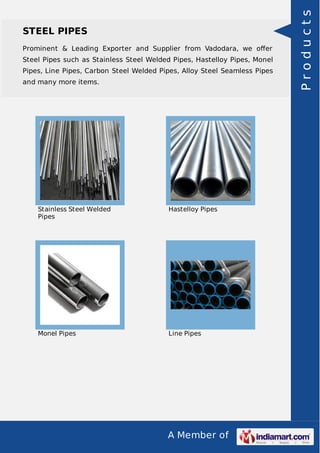 A Member of
STEEL PIPES
Prominent & Leading Exporter and Supplier from Vadodara, we oﬀer
Steel Pipes such as Stainless Steel Welded Pipes, Hastelloy Pipes, Monel
Pipes, Line Pipes, Carbon Steel Welded Pipes, Alloy Steel Seamless Pipes
and many more items.
Stainless Steel Welded
Pipes
Hastelloy Pipes
Monel Pipes Line Pipes
Products
 
