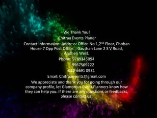 We Thank You!
Chitraa Events Planer
Contact Information: Address: Office No 1,2nd Floor, Chohan
House 7 Opp Post Office. , Gauthan Lane 2 S V Road,
Andheri West.
Phone: 9769345094
9967569222
022-6691 0931
Email: Chitraaevents@gmail.com
We appreciate and thank you for going through our
company profile, let Glamorous Event Planners know how
they can help you. If there are any questions or feedbacks,
please contact us!
 