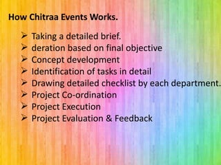  Taking a detailed brief.
 deration based on final objective
 Concept development
 Identification of tasks in detail
 Drawing detailed checklist by each department.
 Project Co-ordination
 Project Execution
 Project Evaluation & Feedback
How Chitraa Events Works.
 