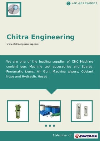 +91-9873549071
A Member of
Chitra Engineering
www.chitraengineering.com
We are one of the leading supplier of CNC Machine
coolant gun, Machine tool accessories and Spares,
Pneumatic items, Air Gun, Machine wipers, Coolant
hose and Hydraulic Hoses.
 