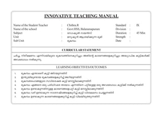 INNOVATIVE TEACHING MANUAL 
Name of the Student Teacher : Chithra.R Standard : IX 
Name of the school : Govt.HSS, Balaramapuram Division : 
Subject : tkmjy¬ kb≥kv Duration : 45 Min 
Unit : ap-jy≥ B{i-bn-°p∂ `qan Strength : 
Sub Unit : `qIºw Date : 
CURRICULAR STATEMENT 
N¿®,- n-co-£Ww F∂n-h-bn-eqsS `qI-º-Øn-s-Ip-dn®pw AXns‚ Imc-W-ß-sf-Ip-dn®pw A≤ym]nI Ip´n-Iƒ°v 
Ah-t_m[w ¬Ip-∂p. 
LEARNING OBJECTIVES/OUTCOMES 
1. `qIºw F¥m-sWv Ip´n And-bp-∂- Xnv 
2. C¥ybnep≠mb `qIº- ß- s- fI- pd- n®v Adn-bp∂- - Xnv 
3. `qIºXcwK- ß- f- psS khnt- ij- X Ip´n a - ne- m°- p∂- - Xnv 
4. `qIºw Fßs Hcp ]cn[nhsc XSbmw F∂-Xns ]‰n-bp-ff Hcp Ah-t_m[w Ip´n°v ¬Ip-∂Xnv 
5. `qIºw D≠mI- p∂- - Xn- pf- f ImcW- ß- s- f]- ‰n Ip´n a - ne- m°- p∂X- - nv 
6. `qIºw hgn D≠m-Ip∂ mi--jvS-ß-sfIpdn®v Ip´n hni-I-ew sNøp-∂- Xnv 
7. `qIºw D≠mIp∂ ImcWßsf°pdn®v Ip´n hnebncpØp∂Xnv 
 
