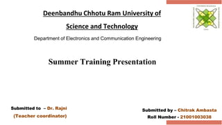 Deenbandhu Chhotu Ram University of
Science and Technology
Department of Electronics and Communication Engineering
Submitted by – Chitrak Ambasta
Roll Number - 21001003038
Summer Training Presentation
Submitted to – Dr. Rajni
(Teacher coordinator)
 