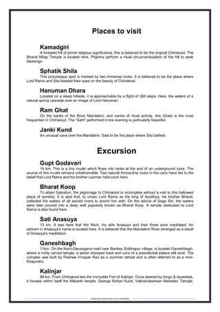 DEBARSHI DEBNATH(+919475480808)
Places to visit
Kamadgiri
A forested hill of prime religious significance, this is believed to be the original Chitrakoot. The
Bharat Milap Temple is located here. Pilgrims perform a ritual circumambulation of the hill to seek
blessings.
Sphatik Shila
This picturesque spot is marked by two immense rocks. It is believed to be the place where
Lord Rama and Sita feasted their eyes on the beauty of Chitrakoot.
Hanuman Dhara
Located on a steep hillside, it is approachable by a flight of 360 steps. Here, the waters of a
natural spring cascade over an image of Lord Hanuman.
Ram Ghat
On the banks of the River Mandakini, and centre of ritual activity, this Ghats is the most
frequented in Chitrakoot. The "Aarti" performed in the evening is particularly beautiful.
Janki Kund
An unusual cave over the Mandakini, Said to be the place where Sita bathed.
Excursion
Gupt Godavari
19 km. This is a tiny rivulet which flows into tanks at the end of an underground cave. The
source of this rivulet remains unfathomable. Two natural throne-line rocks in the cave have led to the
belief that Lord Rama and his brother Laxman held court here.
Bharat Koop
To attain Salvation, the pilgrimage to Chitrakoot is incomplete without a visit to this hallowed
place of worship. It is said that, to crown Lord Rama as the king of Ayodhya, his brother Bharat,
collected the waters of all sacred rivers to anoint him with. On the advice of Sage Atri, the waters
were later poured into a deep well popularly known as Bharat Koop. A temple dedicated to Lord
Rama is also found here.
Sati Anasuya
13 km. It was here that Atri Muni, his wife Anasuya and their three sons meditated. An
ashram in Anasuya's name is located here. It is believed that the Mandakini River emerged as a result
of Anasuya's meditation.
Ganeshbagh
11km. On the Karvi-Devangana road near Bankey Siddhapur village, is located Ganeshbagh,
where a richly carved temple, a seven storeyed baoli and ruins of a presidential palace still exist. The
complex was built by Peshwa Vinayak Rao as a summer retreat and is often referred to as a mini-
Khajuraho.
Kalinjar
88 km. From Chitrakoot lies the invincible Fort of Kalinjar. Once desired by kings & dynasties,
it houses within itself the Nilkanth temple, Swarga Rohan Kund, Vakhandeshwar Mahadev Temple,
 