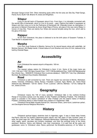 DEBARSHI DEBNATH(+919475480808)
Shivasari Ganga & Koti Tirth. Other interesting spots within the fort area are Sita Sej, Patal Ganga,
Pandu Kund, Budhi-Tall, Bhairon Ki Jharia and Mrigdhara.
Sitapur
Lying on the left bank of Payaswani about 8 km. From Karvi, it is intimately connected with
the sacred hills of Kamtanath, which is 2 km to its south – west. Pilgrims first bathe in payaswani at
Sitapur and then move on to do the Parikrama of Kamtanath hill. Originally known as Jaisinghpur, it
was given to Mahant Charandas by Aman Singh Raja of Panna, who gave it the new name Sitapur in
honour of maa Sita. There are twenty four Ghats and several temples along the river, which add to
the glory of the town.
Rajapur
42 km from Chitrakoot, this place is believed to be the birth place of Goswami Tulsidas. A
Tulsi Mandir is situated here.
Marpha
4 km from Gupt Godavari is Marpha, famous for its natural beauty along with waterfalls, Jal
Mochan Sarovar, Shri Balaji mandir, 5 faced statue of Lord Shankar and ruins of a fort, believed to be
built by Chandel Rajas.
Accessibility
Air
From Chitrakoot the nearest airport is Khajuraho: 185 km.
Rail
The nearest railway station for Chitrakoot is Karvi: 8 km. Some of the major trains are
1181.1182 and 1159/1160 Agra Howrah Exp); 1107/1108 Bundelkhand Exp; 1449/1450 Mahakaushal
Exp (Kutub Exp_; 5009/5010 Chitrakoot Exp (Lucknow-Jabalpur); 1069/1070 Tulsi Exp (Allahabad-
Mumbai), Bundelkhand Exp (Gwalior-Allahabad).
Road
Chitrakoot is well connected by road. There are regular bus services to Banda, Allahabad,
Jhansi, Varanasi, Chhatarpur, Satna, Kanpur, Faizabad, Lucknow, Agra, Maihar, etc. Some Road
distances are: Allahabad - 125 km. Satna - 75 km. Lucknow - 285 km, Mahoba - 127 km, Kalinjar 88
km, Jhansi 274 km.
Geography
Chitrakoot means the 'Hill of many wonders'. Chitrakoot falls in the northern Vindhya
Range of mountains spread over the states of Uttar Pradesh and Madhya Pradesh. The Chitrakoot
region is included in the District Chitrakoot of Uttar Pradesh and the District Satna of Madhya
Pradesh. Chitrakoot district in Uttar Pradesh was created on 4 September 1998.
Chitrakoot Parvat Mala includes Kamad Giri, Hanuman Dhara, Janki Kund, Lakshman pahari,
and Devangana famous Religious Mountains.
History
Chitrakoot spiritual legacy stretches back to legendary ages. It was in these deep forests
that Rama, Sita and his brother Lakshmana spent eleven and half years of their fourteen years of
exile, the grest sage Atri, Sati, Dattatreya, Maharshi Markandeya, Sarbhanga, Sutikshna and various
other sages, seers, devotees and thinkers meditated, and here the principal trinity of the Hindu
pantheon, Brahma, Vishnu and Mahesh, took their incarnations. It is said that all the gods and
goddesses came to Chitrakoot when Rama performed the Shraddha ceremony of his father to
 