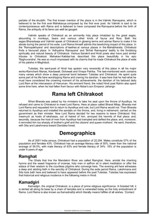 DEBARSHI DEBNATH(+919475480808)
partake of the shuddhi. The first known mention of the place is in the Valmiki Ramayana, which is
believed to be the first ever Mahakavya composed by the first ever poet. As Valmiki is said to be
contemporaneous with Rama and is believed to have composed the Ramayana before the birth of
Rama, the antiquity of its fame can well be gauged.
Valmiki speaks of Chitrakoot as an eminently holy place inhabited by the great sages,
abounding in monkeys, bears and various other kinds of fauna and flora. Both the
sages Bharadwaja and Valmiki speak of Chitrakoot in glowing terms and advise Rama to make it his
abode during the period of his exile. Lord Rama himself admits this bewitching impact of this place. In
the 'Ramopakhyana' and descriptions of teethes at various places in the Mahabharata, Chitrakoot
finds a favoured place. In 'Adhyatma Ramayana' and 'Brihat Ramayana' testify to the throbbing
spiritually and natural beauty of Chitrakoot. Various Sanskrit and Hindi poets also have paid similar
tributes to Chitrakoot. Mahakavi Kalidas has described this place beautifully in his epic
'Raghuvansha'. He was so much impressed with its charms that he made Chitrakoot the place of exile
of his yaksha in Meghdoot.
Tulsidas, the saint-poet of Hindi has spoken very reverently of this place in all his major
works-Ramcharit Manas, Kavitawali, Dohawali and Vinaya Patrika. The last-mentioned work contains
many verses which show a deep personal bond between Tulsidas and Chitrakoot. He spent quite
some part of his life here worshipping Rama and craving his darshan. It was here that he had what he
must have considered the crowning moment of his achievements. the darshan of his beloved deity
Lord Ram at the intercession of Hanuman. His eminent friend, the noted Hindi poet Rahim also spent
some time here, when he had fallen from favour with Akbar's son Emperor Jahangir.
Rama left Chitrakoot
When Bharata was asked by his ministers to take his seat upon the throne of Ayodhya, he
refused and came to Chitrakoot to meet Lord Rama. Here at place called Bharat Milap, Bharata met
Lord Rama and requested him to return to Ayodhya and rule; but Lord Rama would not. Then Bharata
returned to Ayodhya and installed the sandals on the throne, and, living in retirement, carried on the
government as their minister. Now Lord Rama decided for two reasons to leave Chitrakoot: first,
inasmuch as hosts of rakshasas, out of hatred of him, annoyed the hermits of that place; and,
secondly, because the host of men from Ayodhya had trampled and defiled the place; and, moreover,
it reminded him too sharply of brother's grief and the citizens' and queen-mothers'. He went, therefore,
with Sita and Lakshmana toward Dandaka forest.
Demographics
As of 2001 India census, Chitrakoot had a population of 22,294. Males constitute 57% of the
population and females 43%. Chitrakoot has an average literacy rate of 50%, lower than the national
average of 59.5%; with male literacy of 63% and female literacy of 34%. 18% of the population is
under 6 years of age.
Ramghat
The Ghats that line the Mandakini River are called Ramghat. Here, amidst the chanting
hymns and the sweet fragrance of incense, holy men in saffron sit in silent meditation or offer the
solace of their wisdom to the countless pilgrims who converge here. The evening arti here witnesses
a deep and abiding faith in the sanctity of Chitrakoot. During the exile period Rama, Lakshmana and
Sita took bath here and believed to have appeared before the poet Tulsidas. Tulsidas has expressed
that historical and religious incidence in the following metre in Hindi.
Kamadgiri
Kamadgiri, the original Chitrakoot, is a place of prime religious significance. A forested hill, it
is skirted all along its base by a chain of temples and is venerated today as the holy embodiment of
Rama. Lord Rama is also known as Kamadnathji which literally means fulfiller of all wishes. ‘Contact:
 