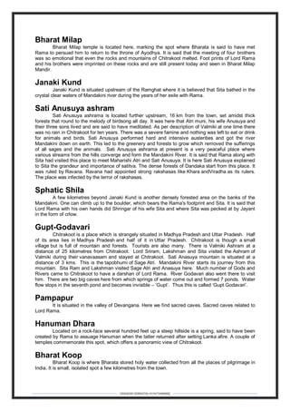 DEBARSHI DEBNATH(+919475480808)
Bharat Milap
Bharat Milap temple is located here, marking the spot where Bharata is said to have met
Rama to persuad him to return to the throne of Ayodhya. It is said that the meeting of four brothers
was so emotional that even the rocks and mountains of Chitrakoot melted. Foot prints of Lord Rama
and his brothers were imprinted on these rocks and are still present today and seen in Bharat Milap
Mandir.
Janaki Kund
Janaki Kund is situated upstream of the Ramghat where it is believed that Sita bathed in the
crystal clear waters of Mandakini river during the years of her exile with Rama.
Sati Anusuya ashram
Sati Anusuya ashrama is located further upstream, 16 km from the town, set amidst thick
forests that round to the melody of birdsong all day. It was here that Atri muni, his wife Anusuya and
their three sons lived and are said to have meditated. As per description of Valmiki at one time there
was no rain in Chitrakoot for ten years. There was a severe famine and nothing was left to eat or drink
for animals and birds. Sati Anusuya performed hard and intensive austerities and got the river
Mandakini down on earth. This led to the greenery and forests to grow which removed the sufferings
of all sages and the animals. Sati Anusuya ashrama at present is a very peaceful place where
various streams from the hills converge and form the Mandakini River. It is said that Rama along with
Sita had visited this place to meet Maharishi Atri and Sati Anusuya. It is here Sati Anusuya explained
to Sita the grandeur and importance of satitva. The dense forests of Dandaka start from this place. It
was ruled by Ravana. Ravana had appointed strong rakshasas like Khara andViradha as its rulers.
The place was infected by the terror of rakshasas.
Sphatic Shila
A few kilometres beyond Janaki Kund is another densely forested area on the banks of the
Mandakini. One can climb up to the boulder, which bears the Rama's footprint and Sita. It is said that
Lord Rama with his own hands did Shringar of his wife Sita and where Sita was pecked at by Jayant
in the form of crlow.
Gupt-Godavari
Chitrakoot is a place which is strangely situated in Madhya Pradesh and Uttar Pradesh. Half
of its area lies in Madhya Pradesh and half of it in Uttar Pradesh. Chitrakoot is though a small
village but is full of mountain and forests. Tourists are also many. There is Valmiki Ashram at a
distance of 25 kilometres from Chitrakoot. Lord Sriram, Lakshman and Sita visited the Ashram of
Valmiki during their vanavaasam and stayed at Chitrakoot. Sati Anasuya mountain is situated at a
distance of 3 kms. This is the tapobhumi of Sage Atri. Mandakini River starts its journey from this
mountain. Sita Ram and Lakshman visited Sage Atri and Anasuya here. Much number of Gods and
Rivers came to Chitrakoot to have a darshan of Lord Rama. River Godavari also went there to visit
him. There are two big caves here from which springs of water come out and formed 7 ponds. Water
flow stops in the seventh pond and becomes invisible – ‘Gupt’. Thus this is called ‘Gupt Godavari’.
Pampapur
It is situated in the valley of Devangana. Here we find sacred caves. Sacred caves related to
Lord Rama.
Hanuman Dhara
Located on a rock-face several hundred feet up a steep hillside is a spring, said to have been
created by Rama to assuage Hanuman when the latter returned after setting Lanka afire. A couple of
temples commemorate this spot, which offers a panoramic view of Chitrakoot.
Bharat Koop
Bharat Koop is where Bharata stored holy water collected from all the places of pilgrimage in
India. It is small, isolated spot a few kilometres from the town.
 