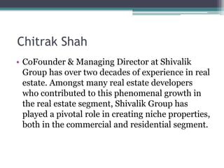 Chitrak Shah
• CoFounder & Managing Director at Shivalik
Group has over two decades of experience in real
estate. Amongst many real estate developers
who contributed to this phenomenal growth in
the real estate segment, Shivalik Group has
played a pivotal role in creating niche properties,
both in the commercial and residential segment.
 