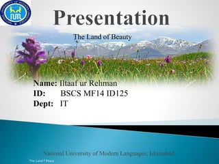The Land of Beauty 
Name: Iltaaf ur Rehman 
ID: BSCS MF14 ID125 
Dept: IT 
National University of Modern Languages, Islamabad 
The Land f Peace 
 