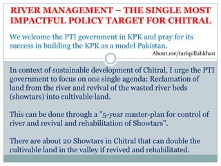 We welcome the PTI government in KPK and pray for its
success in building the KPK as a model Pakistan.
About.me/tariqullahkhan
In context of sustainable development of Chitral, I urge the PTI
government to focus on one single agenda: Reclamation of
land from the river and revival of the wasted river beds
(showtars) into cultivable land.
This can be done through a "5-year master-plan for control of
river and revival and rehabilitation of Showtars".
There are about 20 Showtars in Chitral that can double the
cultivable land in the valley if revived and rehabilitated.
RIVER MANAGEMENT – THE SINGLE MOST
IMPACTFUL POLICY TARGET FOR CHITRAL
 