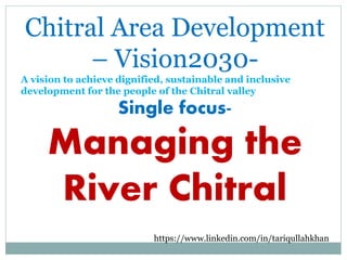 Chitral Area Development
– Vision2030-
A vision to achieve dignified, sustainable and inclusive
development for the people of the Chitral valley
Single focus-
Managing the
River Chitral
https://www.linkedin.com/in/tariqullahkhan
 