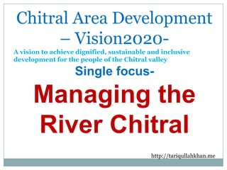 Chitral Area Development
– Vision2020A vision to achieve dignified, sustainable and inclusive
development for the people of the Chitral valley

Single focus-

Managing the
River Chitral
http://tariqullahkhan.me

 