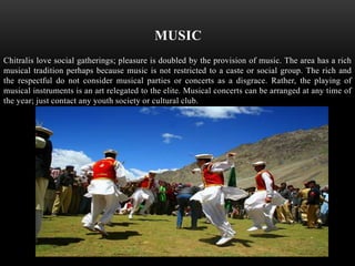 MUSIC
Chitralis love social gatherings; pleasure is doubled by the provision of music. The area has a rich
musical tradition perhaps because music is not restricted to a caste or social group. The rich and
the respectful do not consider musical parties or concerts as a disgrace. Rather, the playing of
musical instruments is an art relegated to the elite. Musical concerts can be arranged at any time of
the year; just contact any youth society or cultural club.
 