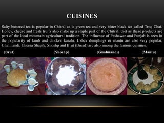 CUISINES
Salty buttered tea is popular in Chitral as is green tea and very bitter black tea called Troq Chai.
Honey, cheese and fresh fruits also make up a staple part of the Chitrali diet as these products are
part of the local mountain agricultural tradition. The influence of Peshawar and Punjab is seen in
the popularity of lamb and chicken karahi. Uzbek dumplings or mantu are also very popular.
Ghalmandi, Cheera Shapik, Shoshp and Brut (Bread) are also among the famous cuisines.
(Brut) (Shoshp) (Ghalmandi) (Mantu)
 