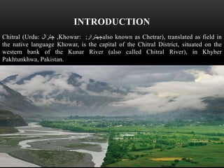 INTRODUCTION
Chitral (Urdu: ‫چترال‬ ,Khowar: ‫چھترار‬; also known as Chetrar), translated as field in
the native language Khowar, is the capital of the Chitral District, situated on the
western bank of the Kunar River (also called Chitral River), in Khyber
Pakhtunkhwa, Pakistan.
 