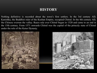 HISTORY
Nothing definitive is recorded about the town’s first settlers. In the 3rd century AD,
Kanishka, the Buddhist ruler of the Kushan Empire, occupied Chitral. In the 4th century AD,
the Chinese overran the valley. Raees rule over Chitral began in 1320 and came to an end in
the 15th century. From 1571 onwards Chitral was the capital of the princely state of Chitral
under the rule of the Katur Dynasty.
 