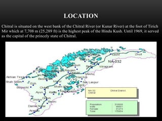 LOCATION
Chitral is situated on the west bank of the Chitral River (or Kunar River) at the foot of Tirich
Mir which at 7,708 m (25,289 ft) is the highest peak of the Hindu Kush. Until 1969, it served
as the capital of the princely state of Chitral.
 